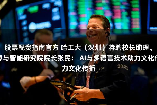 股票配资指南官方 哈工大（深圳）特聘校长助理、计算与智能研究院院长张民： AI与多语言技术助力文化传播