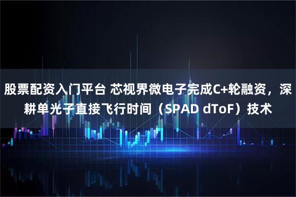股票配资入门平台 芯视界微电子完成C+轮融资，深耕单光子直接飞行时间（SPAD dToF）技术