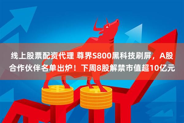 线上股票配资代理 尊界S800黑科技刷屏，A股合作伙伴名单出炉！下周8股解禁市值超10亿元