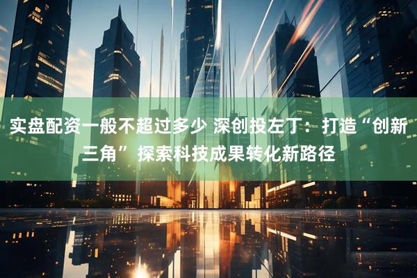 实盘配资一般不超过多少 深创投左丁：打造“创新三角” 探索科技成果转化新路径