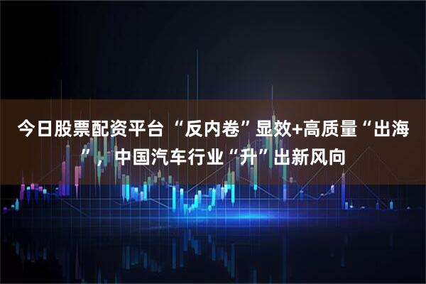 今日股票配资平台 “反内卷”显效+高质量“出海”，中国汽车行业“升”出新风向