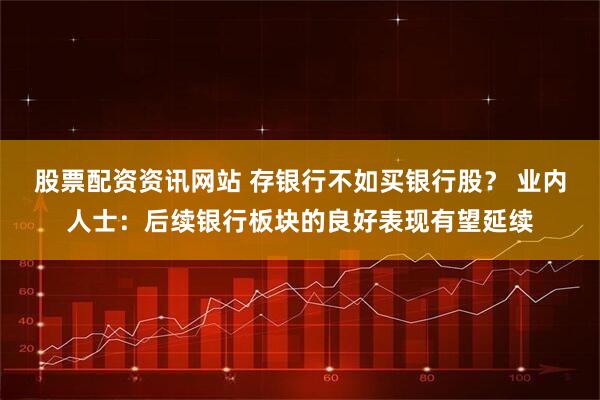 股票配资资讯网站 存银行不如买银行股？ 业内人士：后续银行板块的良好表现有望延续