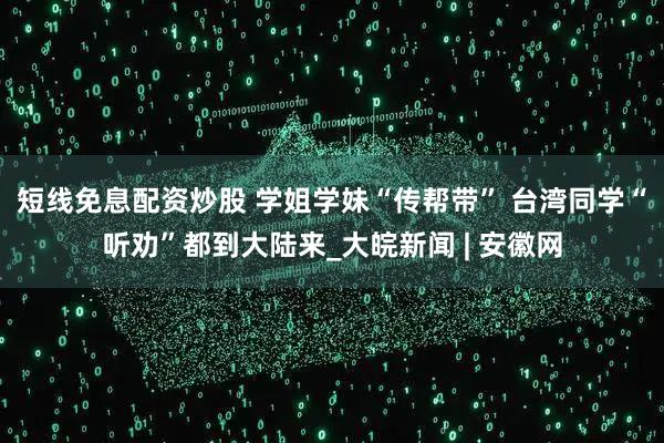 短线免息配资炒股 学姐学妹“传帮带” 台湾同学“听劝”都到大陆来_大皖新闻 | 安徽网