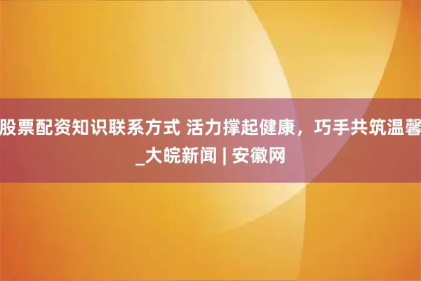 股票配资知识联系方式 活力撑起健康，巧手共筑温馨_大皖新闻 | 安徽网