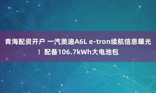 青海配资开户 一汽奥迪A6L e-tron续航信息曝光！配备106.7kWh大电池包